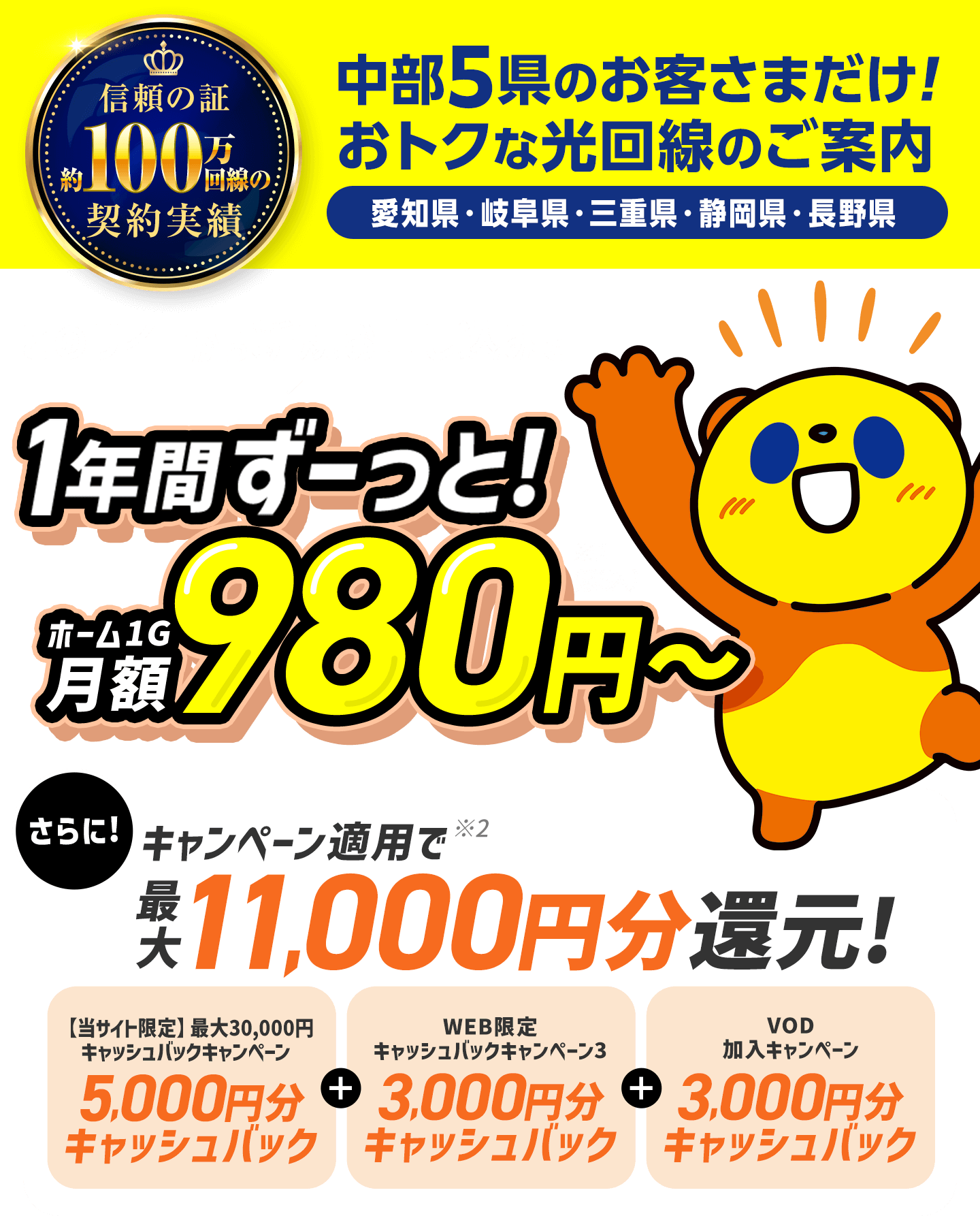 100万回線以上の契約実績。中部5県（愛知県・岐阜県・三重県・静岡県・長野県）のお客さまだけのおトクな光回線のご案内。このサイトから新規お申し込みで1年間ずーっと月額980円〜。さらにキャンペーン適用で最大11,000円キャッシュバックします。